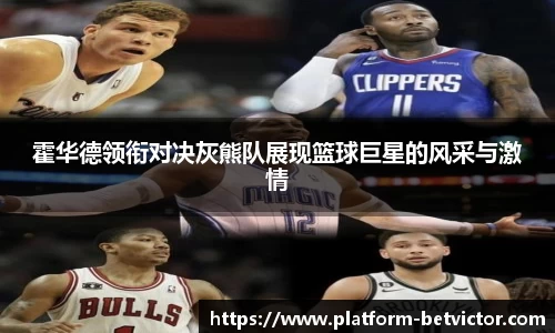 霍华德领衔对决灰熊队展现篮球巨星的风采与激情