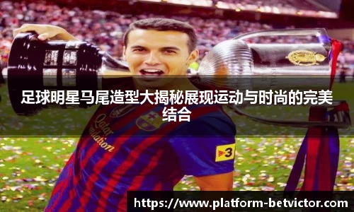 足球明星马尾造型大揭秘展现运动与时尚的完美结合